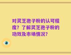 对灵芝孢子粉的认可程度？了解灵芝孢子粉的功效及市场情况？