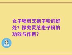 女子喝灵芝孢子粉的好处？探究灵芝孢子粉的功效与作用？