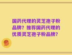 国药代理的灵芝孢子粉品牌？推荐国药代理的优质灵芝孢子粉品牌？