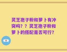 灵芝孢子粉和萝卜有冲突吗？？灵芝孢子粉和萝卜的搭配是否可行？