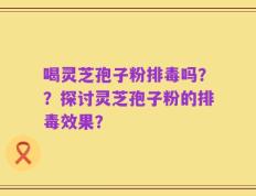 喝灵芝孢子粉排毒吗？？探讨灵芝孢子粉的排毒效果？
