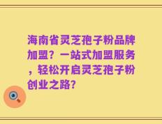 海南省灵芝孢子粉品牌加盟？一站式加盟服务，轻松开启灵芝孢子粉创业之路？