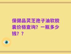 保健品灵芝孢子油软胶囊价格查询？一瓶多少钱？？