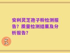 安利灵芝孢子粉检测报告？质量检测结果及分析报告？