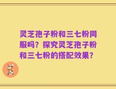 灵芝孢子粉和三七粉同服吗？探究灵芝孢子粉和三七粉的搭配效果？