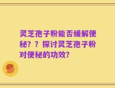 灵芝孢子粉能否缓解便秘？？探讨灵芝孢子粉对便秘的功效？