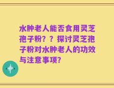 水肿老人能否食用灵芝孢子粉？？探讨灵芝孢子粉对水肿老人的功效与注意事项？