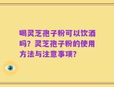 喝灵芝孢子粉可以饮酒吗？灵芝孢子粉的使用方法与注意事项？