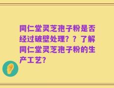 同仁堂灵芝孢子粉是否经过破壁处理？？了解同仁堂灵芝孢子粉的生产工艺？