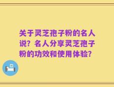 关于灵芝孢子粉的名人说？名人分享灵芝孢子粉的功效和使用体验？