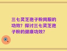 三七灵芝孢子粉同服的功效？探讨三七灵芝孢子粉的健康功效？