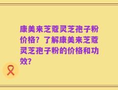 康美来芝蔻灵芝孢子粉价格？了解康美来芝蔻灵芝孢子粉的价格和功效？