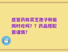 感冒药和灵芝孢子粉能同时吃吗？？药品搭配需谨慎？