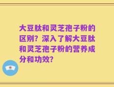 大豆肽和灵芝孢子粉的区别？深入了解大豆肽和灵芝孢子粉的营养成分和功效？
