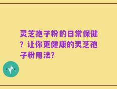灵芝孢子粉的日常保健？让你更健康的灵芝孢子粉用法？