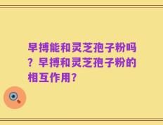 早搏能和灵芝孢子粉吗？早搏和灵芝孢子粉的相互作用？