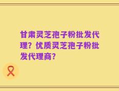 甘肃灵芝孢子粉批发代理？优质灵芝孢子粉批发代理商？