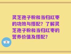 灵芝孢子粉和当归红枣的功效与搭配？了解灵芝孢子粉和当归红枣的营养价值及搭配？