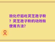放化疗后吃灵芝孢子粉？灵芝孢子粉的功效和使用方法？