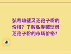 弘寿破壁灵芝孢子粉的价格？了解弘寿破壁灵芝孢子粉的市场价格？