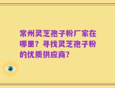 常州灵芝孢子粉厂家在哪里？寻找灵芝孢子粉的优质供应商？