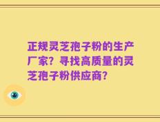 正规灵芝孢子粉的生产厂家？寻找高质量的灵芝孢子粉供应商？