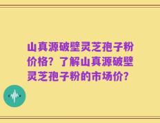 山真源破壁灵芝孢子粉价格？了解山真源破壁灵芝孢子粉的市场价？