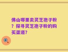 佛山哪里卖灵芝孢子粉？探寻灵芝孢子粉的购买渠道？