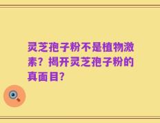 灵芝孢子粉不是植物激素？揭开灵芝孢子粉的真面目？