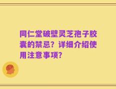 同仁堂破壁灵芝孢子胶囊的禁忌？详细介绍使用注意事项？
