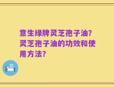 意生绿牌灵芝孢子油？灵芝孢子油的功效和使用方法？
