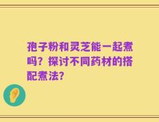 孢子粉和灵芝能一起煮吗？探讨不同药材的搭配煮法？