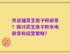 开店铺灵芝孢子粉前景？探讨灵芝孢子粉市场前景和经营策略？