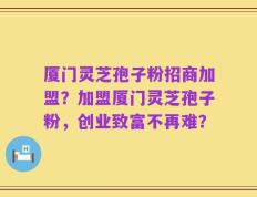 厦门灵芝孢子粉招商加盟？加盟厦门灵芝孢子粉，创业致富不再难？