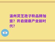 温州灵芝孢子粉品牌加盟？开启健康产业新时代？