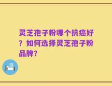 灵芝孢子粉哪个抗癌好？如何选择灵芝孢子粉品牌？