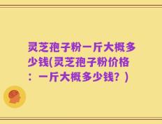 灵芝孢子粉一斤大概多少钱(灵芝孢子粉价格：一斤大概多少钱？)