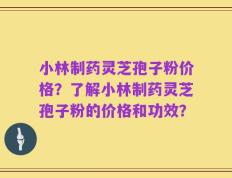 小林制药灵芝孢子粉价格？了解小林制药灵芝孢子粉的价格和功效？