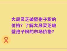 大晟灵芝破壁孢子粉的价格？了解大晟灵芝破壁孢子粉的市场价格？