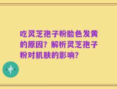 吃灵芝孢子粉脸色发黄的原因？解析灵芝孢子粉对肌肤的影响？