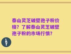 泰山灵芝破壁孢子粉价格？了解泰山灵芝破壁孢子粉的市场行情？