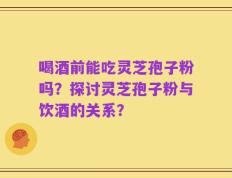 喝酒前能吃灵芝孢子粉吗？探讨灵芝孢子粉与饮酒的关系？