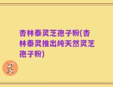 杏林泰灵芝孢子粉(杏林泰灵推出纯天然灵芝孢子粉)