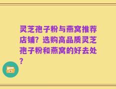 灵芝孢子粉与燕窝推荐店铺？选购高品质灵芝孢子粉和燕窝的好去处？