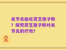 关节炎能吃灵芝孢子粉？探究灵芝孢子粉对关节炎的疗效？