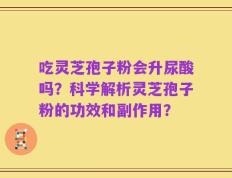 吃灵芝孢子粉会升尿酸吗？科学解析灵芝孢子粉的功效和副作用？