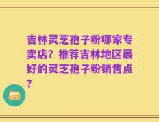 吉林灵芝孢子粉哪家专卖店？推荐吉林地区最好的灵芝孢子粉销售点？