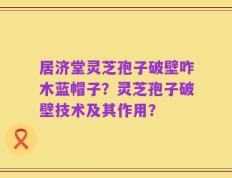 居济堂灵芝孢子破壁咋木蓝帽子？灵芝孢子破壁技术及其作用？