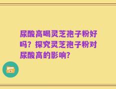 尿酸高喝灵芝孢子粉好吗？探究灵芝孢子粉对尿酸高的影响？