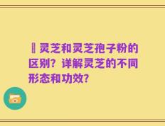 枦灵芝和灵芝孢子粉的区别？详解灵芝的不同形态和功效？